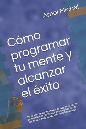 Cómo programar tu mente y alcanzar el éxito: Programa tu mente mediante la generación de pensamientos positivos y de visualización de tus deseos, para