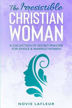 The Irresistible Christian Woman: A Collection of Secret Prayers For Single and Married Women