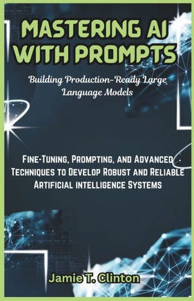 Mastering AI with Prompts: Building Production-Ready Large Language Models: Fine-Tuning, Prompting, and Advanced Techniques to Develop Robust and