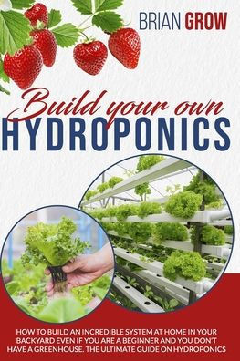 Build Your Own Hydroponics: How to Build an Incredible System at Home in Your Backyard Even If You Are a Beginner and You Don't Have a Greenhouse.