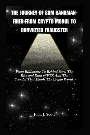 The Journey Of Sam Bankman-Fried From Crypto Mogul to Convicted Fraudster: From Billionaire To Behind Bars, The Rise and Ruin of FTX And The Scandal T