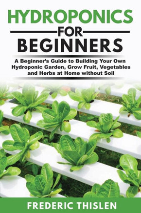Hydroponics for Beginners: A Beginner's Guide to Building Your Own Hydroponic Garden, Grow Fruit, Vegetables and Herbs at Home Without Soil