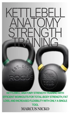 Kettlebell Anatomy Strength Training: Kettlebell Anatomy Strength Training With Efficient Workouts For Total-Body Strength, Fat Loss, And Increased Fl