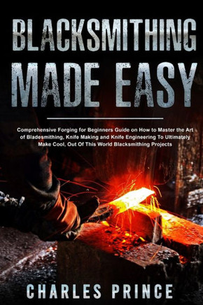 Blacksmithing Made Easy: Comprehensive Forging for Beginners Guide on How to Master the Art of Bladesmithing