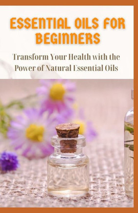 Essential Oils for Beginners: Transform Your Health with the Power of Natural Essential Oils