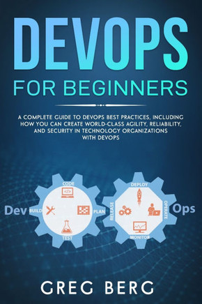 DevOps For Beginners: A Complete Guide To DevOps Best Practices (Including How You Can Create World-Class Agility, Reliability, And Security