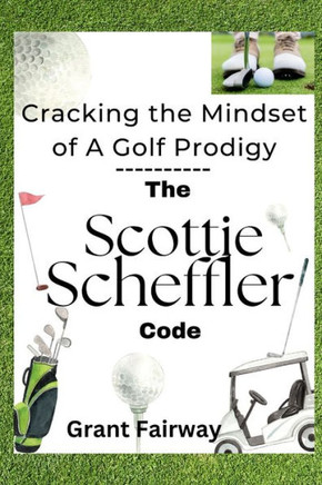 The Scheffler Code Cracking the Mindset of A Golf Prodigy: The Relentless Rise of Amateur Scottie Scheffler to World Golf Master