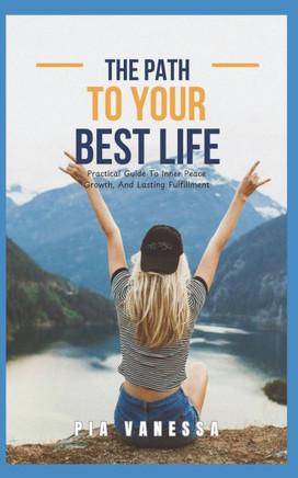 The Path To Your Best Life: Practical Guide To Inner Peace, Growth And Lasting Fulfillment