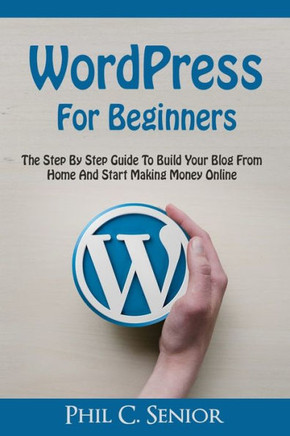 Wordpress For Beginners: The Step By Step Guide To Build Your Blog From Home And Start Making Money Online