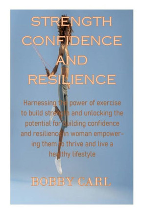 Strength Confidence and Resilience: Harnessing the power of exercise to build strength and unlocking the potential for building confidence and resilie