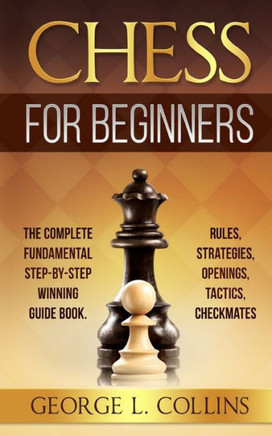 Chess for Beginners: The Complete Fundamental Step-By-Step Winning Guide Book. Rules, Strategies, Openings, Tactics, Checkmates
