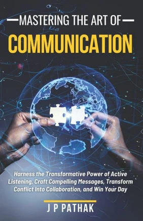 Mastering The Art of Communication: Harness the Transformative Power of Active Listening, Craft Compelling Messages, Transform Conflict Into Collabora