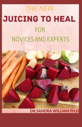 The New Juicing to Heal for Novices and Experts: The Complete Guide To Juicing, Proven to Improve Health and Vitality