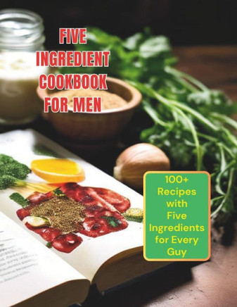 Five Ingredient Cookbook For Men: 100+ Recipes with Five Ingredients for Every Guy