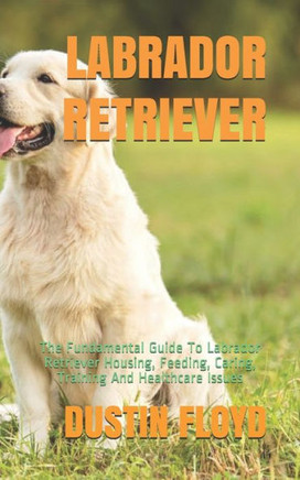 Labrador Retriever: The Fundamental Guide To Labrador Retriever Housing, Feeding, Caring, Training And Healthcare Issues