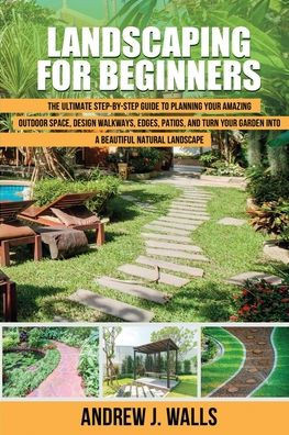 Landscaping for Beginners: The Ultimate Step-by-Step Guide to Planning Your Amazing Outdoor Space, Design Walkways, Edges, Patios, and Turn Your