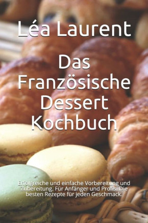 Das Französische Dessert Kochbuch: Erfolgreiche und einfache Vorbereitung und Zubereitung. Für Anfänger und Profis. Die besten Rezepte für jeden Gesch