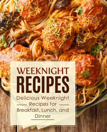 Weeknight Recipes: Delicious Weeknight Recipes for Breakfast, Lunch and Dinner