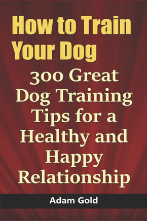 How to Train Your Dog: 300 Great Dog Training Tips for a Healthy and Happy Relationship