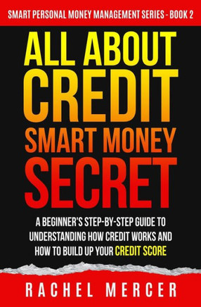 All about Credit: Smart Money Secret: A Beginner's Step-by-Step Guide to Understanding How Credit Works and How to Build Up Your Credit