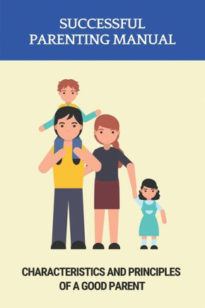 Successful Parenting Manual: Characteristics And Principles Of A Good Parent