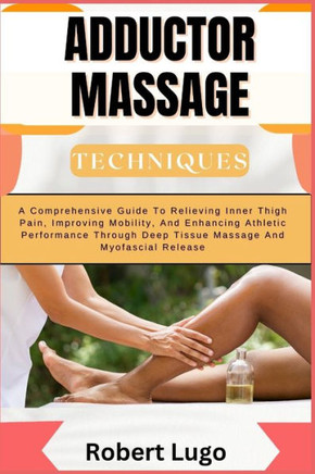 Adductor Massage Techniques: A Comprehensive Guide To Relieving Inner Thigh Pain, Improving Mobility, And Enhancing Athletic Performance Through De