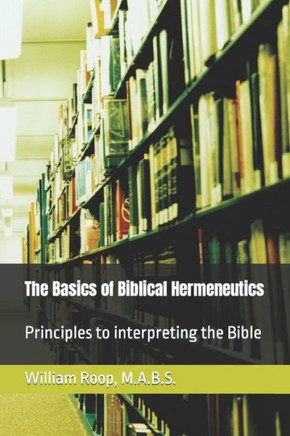 The Basics Of Biblical Hermeneutics: The Principles For Interpreting The Bible