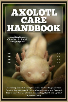 Axolotl Care Handbook: Mastering Axolotl: A Complete Guide To Breeding Axolotl As Pets For Beginners And Experts, Essential Tips To There Car