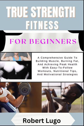 TRUE STRENGTH FITNESS For Beginners: A Comprehensive Guide To Building Muscle, Burning Fat, And Achieving Peak Health With Easy-To-Follow Workouts, Nu