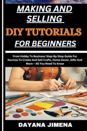 Making and Selling DIY Tutorials for Beginners: From Hobby To Business: Step-By-Step Guide For Novices To Create And Sell Crafts, Home Decor, Gifts An