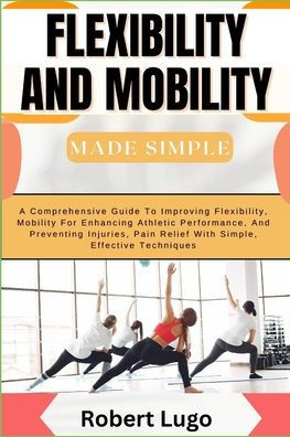 FLEXIBILITY AND MOBILITY Made Simple: A Comprehensive Guide To Improving Flexibility, Mobility For Enhancing Athletic Performance, And Preventing Inju