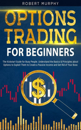 Options Trading for Beginners: The Kickstart Guide for Novice People. Find Out the Secret Principles to Start Earning Money in 7 Days and to Start th