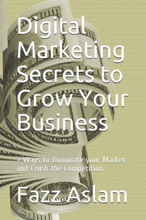 Digital Marketing Secrets To Grow Your Business: 7 Ways To Dominate Your Market And Crush The Competition