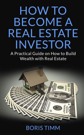 How To Become A Real Estate Investor: A Practical Guide On How To Build Wealth With Real Estate