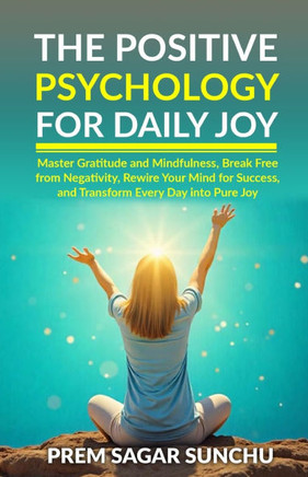 The Positive Psychology for Daily Joy: Master Gratitude and Mindfulness, Break Free from Negativity, Rewire Your Mind for Success, and Transform Every