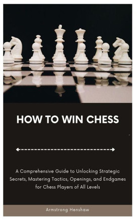 How to Win Chess: A Comprehensive Guide to Unlocking Strategic Secrets, Mastering Tactics, Openings, and Endgames for Chess Players of A