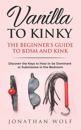 Vanilla To Kinky: The Beginner'S Guide To Bdsm And Kink: Discover The Keys To How To Be Dominant Or Submissive In The Bedroom (Bdsm Basics)