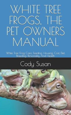 White Tree Frogs, the Pet Owners Manual: White Tree Frog Care, Feeding, Housing, Cost, Diet, Breeding, Personality And Health