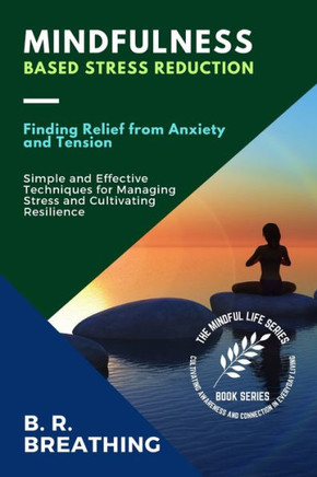 Mindfulness-Based Stress Reduction: Simple And Effective Techniques For Managing Stress And Cultivating Resilience (The Mindful Life Series: Cultivating Awareness And Connection In Everyday Living)