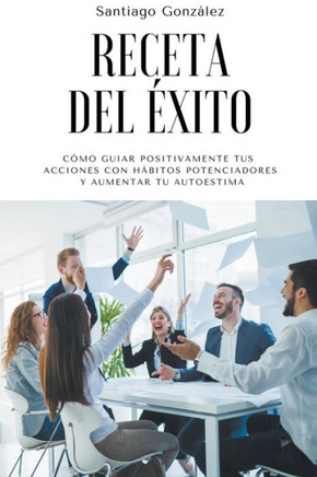 Receta del éxito: Cómo guiar positivamente tus acciones con hábitos potenciadores y aumentar tu autoestima