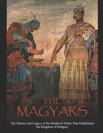 The Magyars: The History and Legacy of the Medieval Tribes that Established the Kingdom of Hungary