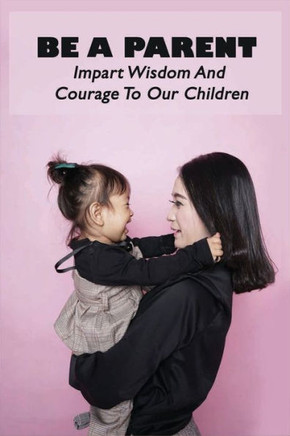 Be A Parent: Impart Wisdom And Courage To Our Children: Raising Children