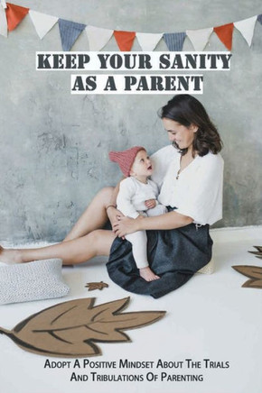 Keep Your Sanity As A Parent: Adopt A Positive Mindset About The Trials And Tribulations Of Parenting: Your Family And Your Work