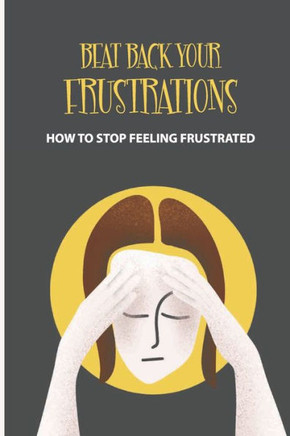 Beat Back Your Frustrations: How To Stop Feeling Frustrated: How To Overcome Frustration