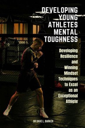 Developing Young Athletes Mental Toughness: Developing Resilience and Winning Mindset Techniques to Excel as an Exceptional Athlete
