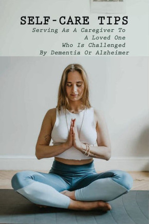 Self-Care Tips: Serving As A Caregiver To A Loved One Who Is Challenged By Dementia Or Alzheimer: How To Care For Someone With Dementi
