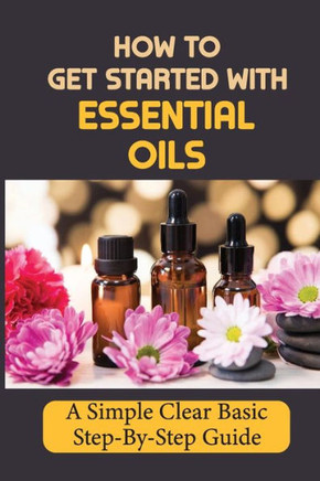 How To Get Started With Essential Oils: A Simple Clear Basic Step-By-Step Guide.