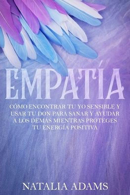 Empatía: Cómo Encontrar tu Yo Sensible y Usar tu Don para Sanar y Ayudar a los Demás mientras Proteges tu Energía Positiva