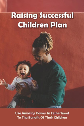 Raising Successful Children Plan: Use Amazing Power In Fatherhood To The Benefit Of Their Children: How To Raise Successful Kids Book