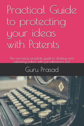 Practical Guide to protecting your ideas with Patents: No non-sense practicle guide to drafting and submiting patent with just submission fee!